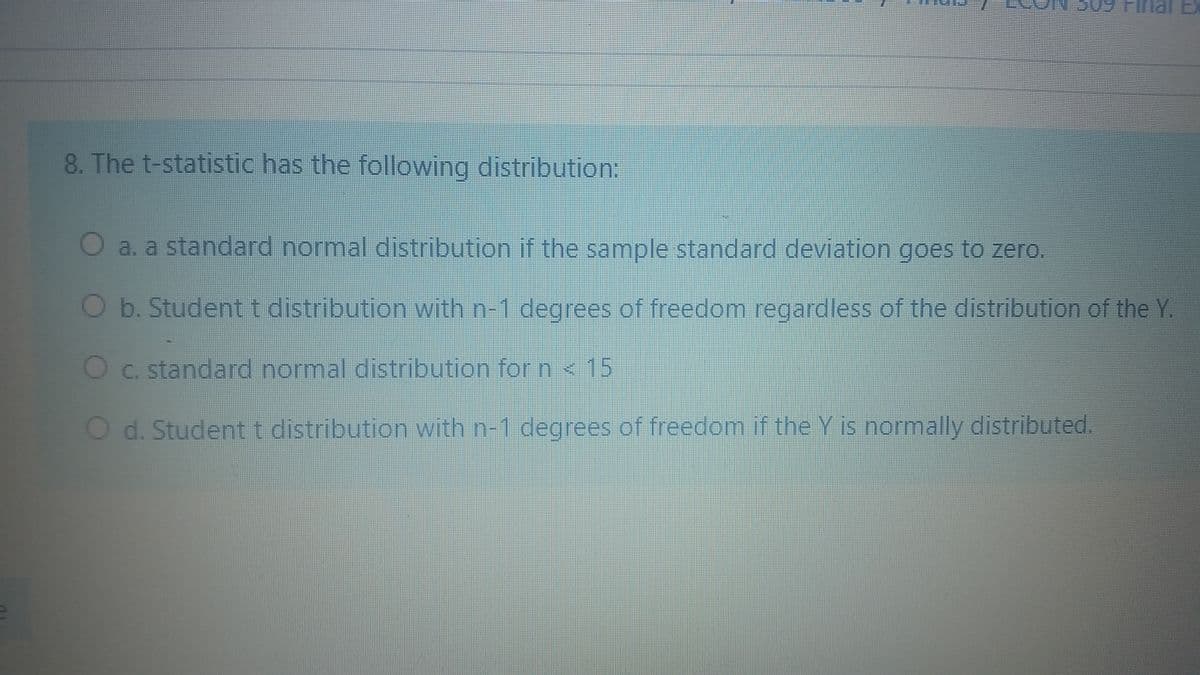 nal Ex
8. The t-statistic has the following distribution:
O a. a standard normal distribution if the sample standard deviation goes to zero.
Ob. Studentt distribution with n-1 degrees of freedom regardless of the distribution of the Y.
Oc. standard normal distribution for n < 15
O d. Studentt distribution with n-1 degrees of freedom if the Y is normally distributed.
