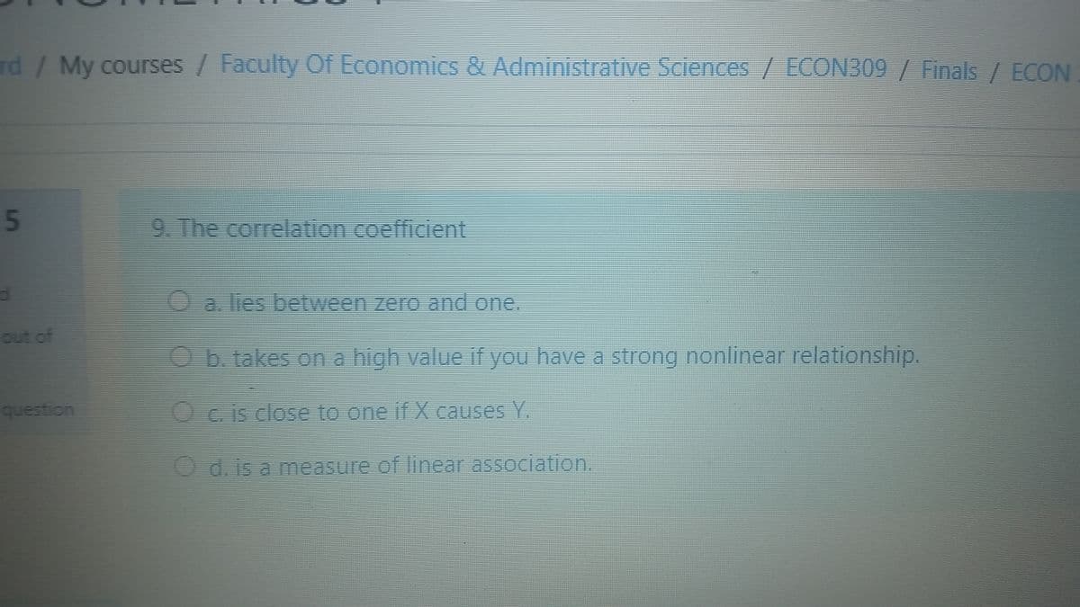 rd/ My courses / Faculty Of Economics & Administrative Sciences / ECON309 / Finals / ECON
9. The correlation coefficient
Oalies between zero and one.
out of
Ob. takes on a high value if you have a strong nonlinear relationship.
question
OC. is close to one if X causes Y.
Od. is a measure of linear association.
