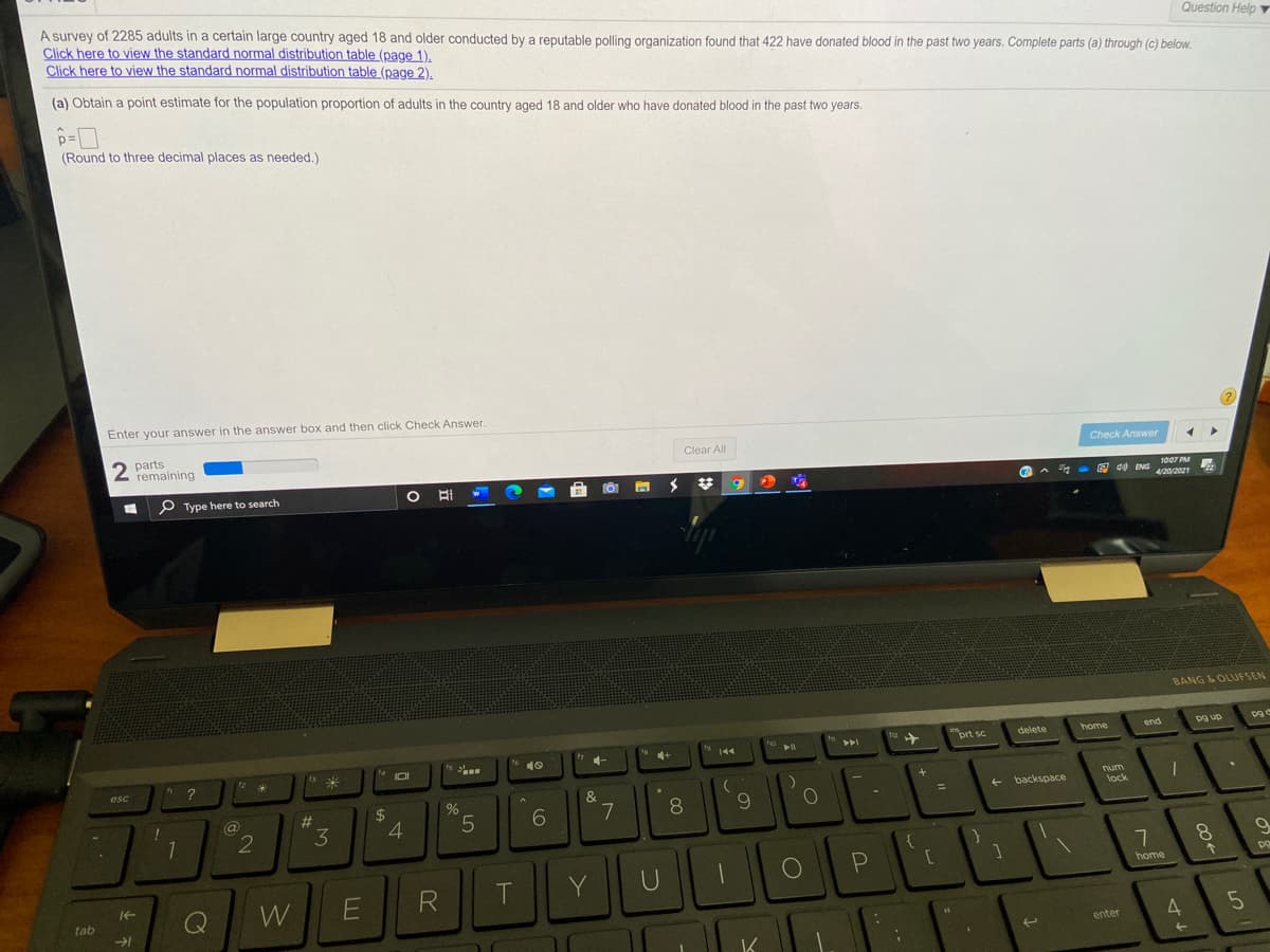 A survey of 2285 adults in a certain large country aged 18 and older conducted by a reputable polling organization found that 422 have donated blood in the past two years. Complete parts (a) through (c) below.
Click here to view the standard normal distribution table (page 1).
Click here to view the standard normal distribution table (page 2).
Question Help Y
(a) Obtain a point estimate for the population proportion of adults in the country aged 18 and older who have donated blood in the past two years.
p=ロ
(Round to three decimal places as needed.)
Enter your answer in the answer box and then click Check Answer.
2
2 parts
remaining
Clear All
Check Answer
P Type here to search
O Ai
6.
1007 PM
O d0 ENG 2e1
A
4/20/2021
BANG & OLUFSEN
prt sc
delete
home
end
pg up
ho
19
144
トト
16
10
...
esc
1
&
num
%24
4.
backspace
#3
3
%3D
lock
5.
8.
8.
T.
Y
home
W
R
tab
4
enter
<-
