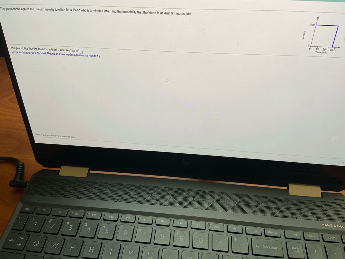 1/30
The graph to the right is the uniform density function for a friend who is x minutes late. Find the probability that the friend is at least 9 minutes late.
10 20 30 X
Time (min)
The probability that the friend is at least 9 minutes late is
(Type an integer or a decimal. Round to three decimal places as needed.)
Enter your answer in the answer box
BANG & OLU
46
prt sc
delete
home
end
pg up
@
%23
%24
2
4.
6.
backspace
num
lock
tab
R
