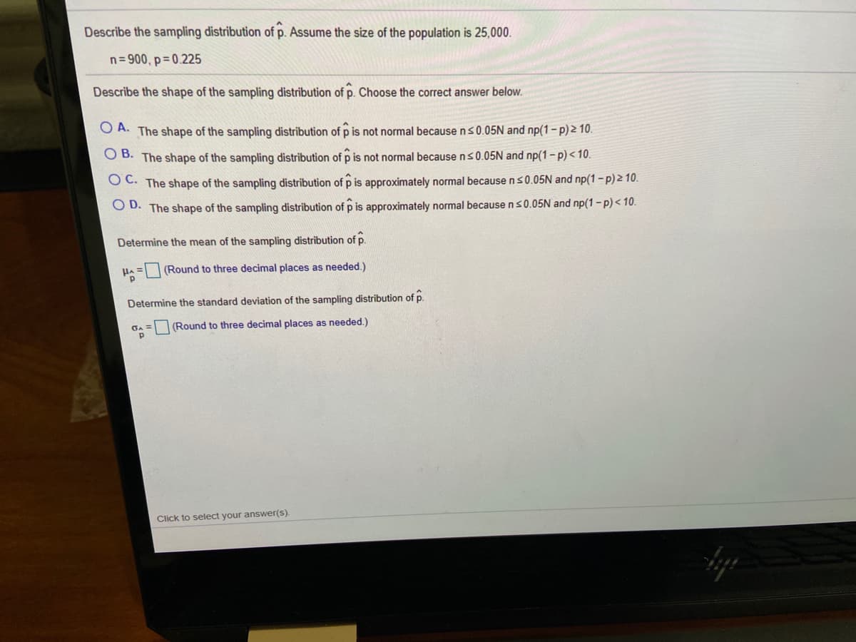 Describe the sampling distribution of p. Assume the size of the population is 25,000.
n= 900, p= 0.225
Describe the shape of the sampling distribution of p. Choose the correct answer below.
O A. The shape of the sampling distribution of p is not normal because ns0.05N and np(1-p)2 10.
O B. The shape of the sampling distribution of p is not normal because ns0.05N and np(1- p) < 10.
O C. The shape of the sampling distribution of p is approximately normal because ns0.05N and np(1-p)2 10.
O D. The shape of the sampling distribution ofp is approximately normal becausens0.05N and np(1 - p) < 10.
Determine the mean of the sampling distribution of p.
= (Round to three decimal places as needed.)
Determine the standard deviation of the sampling distribution of p.
(Round to three decimal places as needed.)
Click to select your answer(s).
