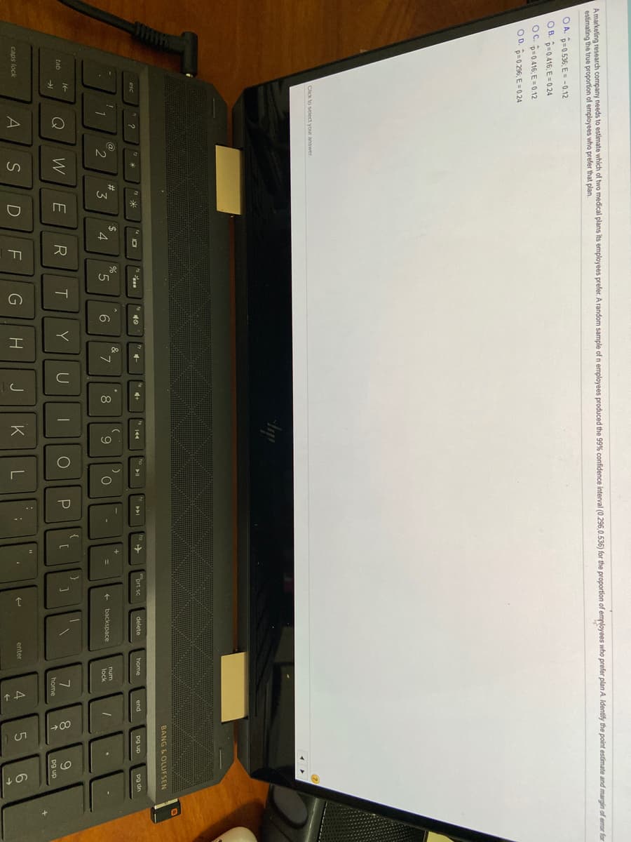 A marketing research company needs to estimate which of two medical plans its employees prefer. A random sample of n employees produced the 99% confidence interval (0.296,0.536) for the proportion of employees who prefer plan A. Identify the point estimate and margin of eror for
estimating the true proportion of employees who prefer that plan.
O A. p=0.536; E = -0.12
O B. =0.416; E = 0.24
OC. p=0416; E = 0.12
O D. p=0 296; E = 0 24
Click to select your answer.
BANG & OLUFSEN
prt sc
141
delete
home
pg dn
esc
end
dn Bd
@
23
%
&
3
4
5.
7.
8
num
+ backspace
lock
Q
W
E
R
Y
8.
9.
tab
home
pg up
S
F
K
L
4
6
caps lock
enter

