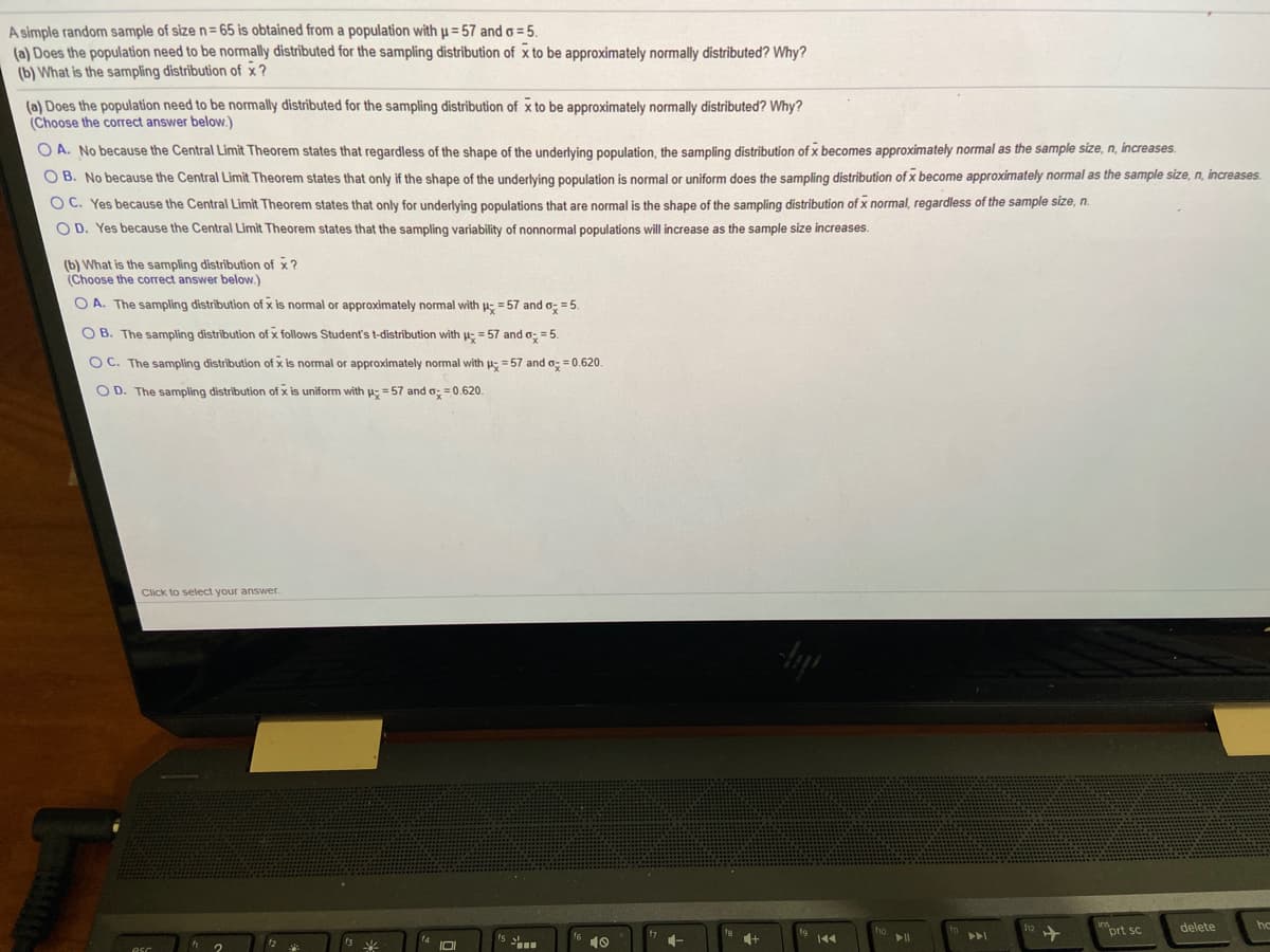 A simple random sample of size n= 65 is obtained from a population with u = 57 and o = 5.
(a) Does the population need to be normally distributed for the sampling distribution of x to be approximately normally distributed? Why?
(b) What is the sampling distribution of x?
(a) Does the population need to be normally distributed for the sampling distribution of x to be approximately normally distributed? Why?
(Choose the correct answer below.)
O A. No because the Central Limit Theorem states that regardless of the shape of the underlying population, the sampling distribution of x becomes approximately normal as the sample size, n, increases.
O B. No because the Central Limit Theorem states that only if the shape of the underlying population is normal or uniform does the sampling distribution of x become approximately normal as the sample size, n, increases.
OC. Yes because the Central Limit Theorem states that only for underlying populations that are normal is the shape of the sampling distribution of x normal, regardless of the sample size, n.
O D. Yes because the Central Limit Theorem states that the sampling variability of nonnormal populations will increase as the sample size increases.
(b) What is the sampling distribution of x?
(Choose the correct answer below.)
O A. The sampling distribution of x is normal or approximately normal with H; = 57 and o; = 5.
O B. The sampling distribution of x follows Student's t-distribution with u; = 57 and o: = 5.
O C. The sampling distribution of x is normal or approximately normal with ; = 57 and o; = 0.620.
O D. The sampling distribution of x is uniform with p; = 57 and o; = 0.620.
Click to select your answer.
prt sc
delete
144
esc
