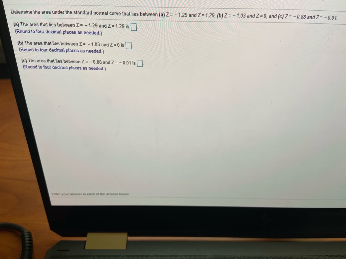 Determine the area under the standard normal curve that lies between (a) Z = - 1.29 and Z=1.29, (b) Z= - 1.03 and Z= 0, and (c) Z= -0.88 and Z= - 0.01.
(a) The area that lies between Z= - 1.29 and Z = 1.29 is.
(Round to four decimal places as needed.)
(b) The area that lies between Z= -1.03 and Z=0 is.
(Round to four decimal places as needed.)
(c) The area that lies between Z= -0.88 and Z= - 0.01 is.
(Round to four decimal places as needed.)
Enter your answer in each of the answer boxes
