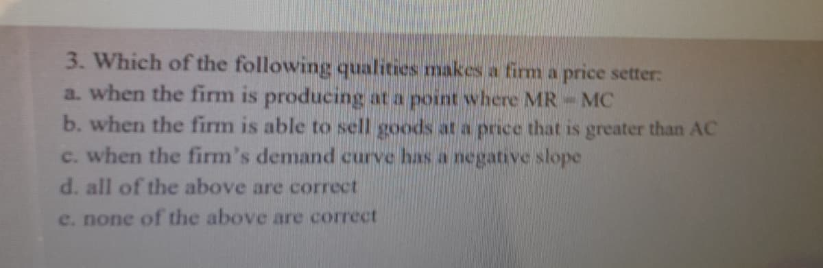 3. Which of the following qualities makes a firm a price setter:
a. when the firm is producing at a point where MR
b. when the firm is able to sell goods at a price that is greater than AC
c. when the firm's demand curve has a negative slope
MC
d. all of the above are correct
e. none of the above are correct
