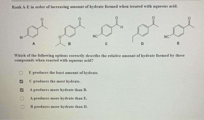 Rank A-E in order of increasing amount of hydrate formed when treated with aqueous acid.
Br
A
بعلم محمد محمد
B
NC
с
E produces the least amount of hydrate.
C produces the most hydrate.
A produces more hydrate than B.
A produces more hydrate than E.
B produces more hydrate than D.
D
NC
E
Which of the following options correctly describe the relative amount of hydrate formed by these
compounds when reacted with aqueous acid?