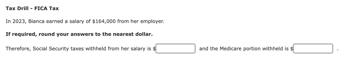 Tax Drill - FICA Tax
In 2023, Bianca earned a salary of $164,000 from her employer.
If required, round your answers to the nearest dollar.
Therefore, Social Security taxes withheld from her salary is $
and the Medicare portion withheld is $