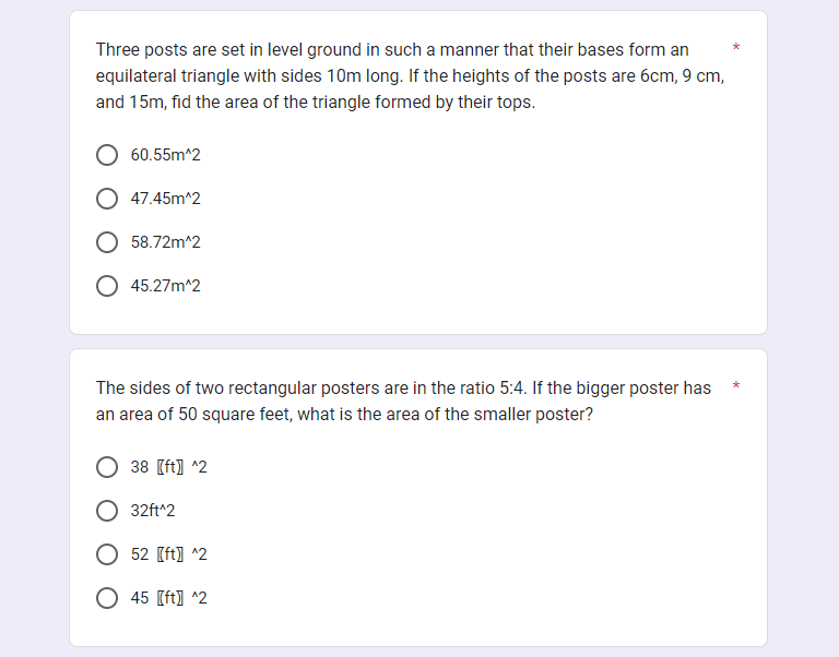 Three posts are set in level ground in such a manner that their bases form an
equilateral triangle with sides 10m long. If the heights of the posts are 6cm, 9 cm,
and 15m, fid the area of the triangle formed by their tops.
60.55m^2
47.45m^2
58.72m^2
45.27m^2
The sides of two rectangular posters are in the ratio 5:4. If the bigger poster has
an area of 50 square feet, what is the area of the smaller poster?
38 [ft] ^2
32ft^2
52 [ft] ^2
45 [ft]] ^2