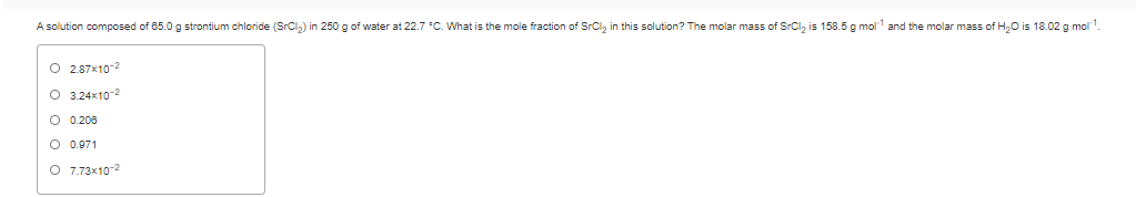 A solution composed of 85.0 g strontium chloride (SrCl,) in 250 g of water at 22.7 °C. What is the mole fraction of SrCl, in this solution? The molar mass of SrCl, is 158.5 g mol and the molar mass of H,0 is 18.02 g mol.
O 2.87x10-2
O 3.24x10-2
O 0.200
O 0.071
O 7.73x10-2
