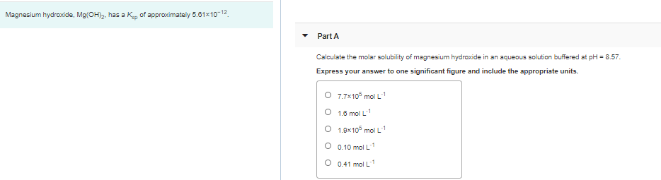 Magnesium hydroxide, Mg(OH). has a K of approximately 5.61x10-12
Part A
Calculate the molar solubility of magnesium hydroxide in an aqueous solution buffered at pH = 8.57.
Express your answer to one significant figure and include the appropriate units.
O 7.7x10° mol L1
O 1.6 mol L
O 1.9x105 mol L
O 0.10 mol L1
O 0.41 mol L1
