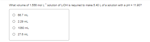 What volume of 1.556 mol L1 solution of LIOH is required to make 5.40 L of a solution with a pH = 11.90?
O 66.7 mL
O 2.20 mL
O 1080 mL.
O 27.6 mL
