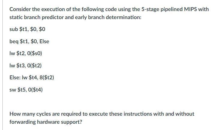 Consider the execution of the following code using the 5-stage pipelined MIPS with
static branch predictor and early branch determination:
sub $t1,$0, $0
beq $t1,$0, Else
lw $t2, 0($s0)
lw $t3, 0($t2)
Else: lw $t4, 8($t2)
sw $t5, 0($t4)
How many cycles are required to execute these instructions with and without
forwarding hardware support?