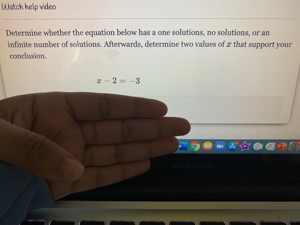 Watch help video
Determine whether the equation below has a one solutions, no solutions, or an
infinite number of solutions. Afterwards, determine two values of x that support your
conclusion.
x - 2 = -3
MacBook Pro
