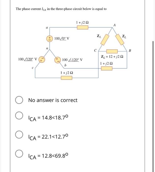 The phase current ICA in the three-phase circuit below is equal to
100/120° V
C
n
100/0° V
100-120° V
b
1+j2 92
No answer is correct
ICA 14.8<18.7⁰
1+j2 Ω
ICA = 22.1<12.7⁰
ICA = 12.8<69.80
ZL
A
AN
Z₁ = 12 +j2 92
1+j292
B