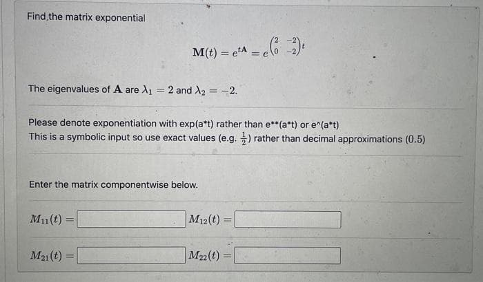 Find the matrix exponential
The eigenvalues of A are A₁ = 2 and A₂ = -2.
Please denote exponentiation with exp(a*t) rather than e**(a*t) or e^(a*t)
This is a symbolic input so use exact values (e.g.) rather than decimal approximations (0.5)
M(t) = e²^ = e(2) ₁
e¹A
eta
Enter the matrix componentwise below.
Mu(t)=
=
M21 (t) =
M12(t)=
M22 (t)
=
=