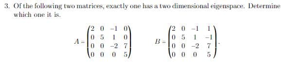 3. Of the following two matrices, exactly one has a two dimensional eigenspace. Determine
which one it is.
A =
2 0-1 0
05 1 0
00-27
0 0 05/
B =
(2 0 -1 1
05 1 -1
00-2 7
000 5