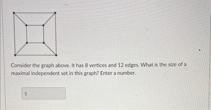 H
Consider the graph above. It has 8 vertices and 12 edges. What is the size of a
maximal independent set in this graph? Enter a number.
5