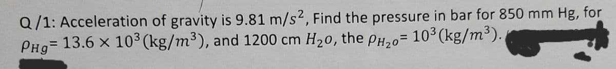 Q/1: Acceleration of gravity is 9.81 m/s2, Find the pressure in bar for 850 mm Hg, for
13.6 x 103 (kg/m³), and 1200 cm H20, the PH,o= 103 (kg/m³).
PHg=
