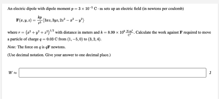 An electric dipole with dipole moment p = 3 x 10-5 C. m sets up an electric field (in newtons per coulomb)
kp
F(z,y, z) =
(3zz, 3yz, 2z? – a² – y²)
%3D
where r = (2? + y? + 2²)? with distance in meters and k = 8.99 x 10° Nm. Calculate the work against F required to move
a particle of charge q = 0.03 C from (1, –5, 0) to (3,2, 4).
Note: The force on q is qF newtons.
(Use decimal notation. Give your answer to one decimal place.)
