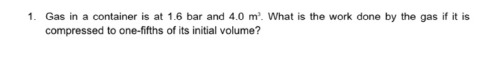 1. Gas in a container is at 1.6 bar and 4.0 m'. What is the work done by the gas if it is
compressed to one-fifths of its initial volume?
