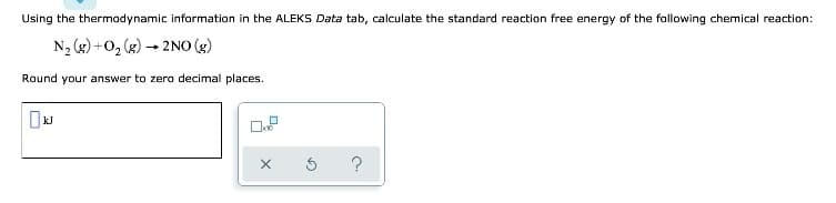 Using the thermodynamic information in the ALEKS Data tab, calculate the standard reaction free energy of the following chemical reaction:
N₂(g) +O₂ (g) → 2NO(g)
Round your answer to zero decimal places.
X
3 ?