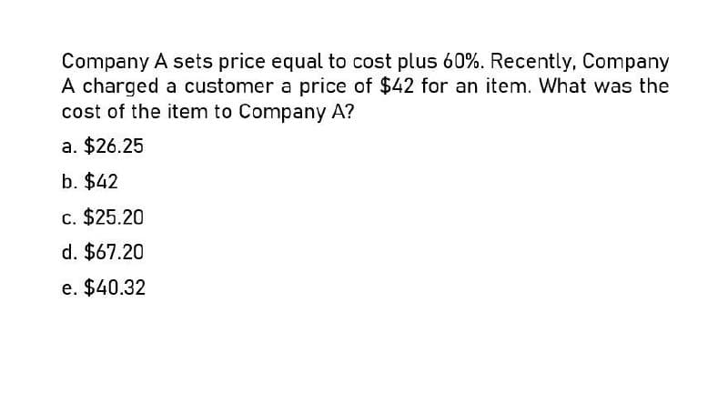 Company A sets price equal to cost plus 60%. Recently, Company
A charged a customer a price of $42 for an item. What was the
cost of the item to Company A?
a. $26.25
b. $42
c. $25.20
d. $67.20
e. $40.32