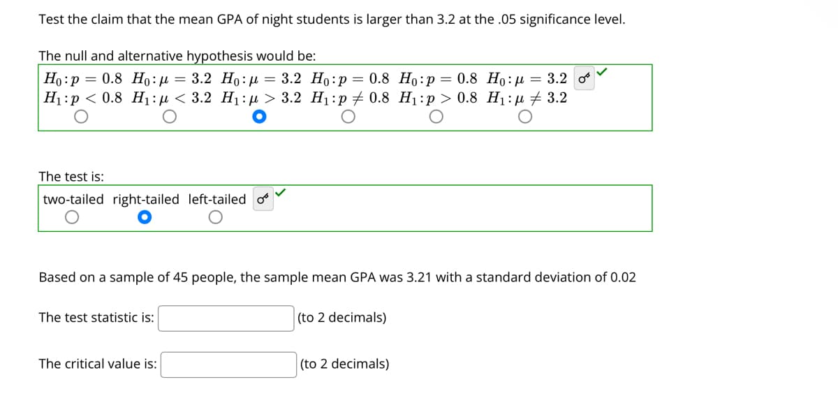 Test the claim that the mean GPA of night students is larger than 3.2 at the .05 significance level.
The null and alternative hypothesis would be:
Но : р — 0.8 Hо: д — 3.2 Но: 3 3.2 Но:р— 0.8 Но:р — 0.8 Но: д %3D 3.2
H:р < 0.8 Н,:n < 3.2 Hi:> 3.2 Hi:р 0.8 Hi:р > 0.8 Hi:и + 3.2
The test is:
two-tailed right-tailed left-tailed o
Based on a sample of 45 people, the sample mean GPA was 3.21 with a standard deviation of 0.02
The test statistic is:
(to 2 decimals)
The critical value is:
(to 2 decimals)
