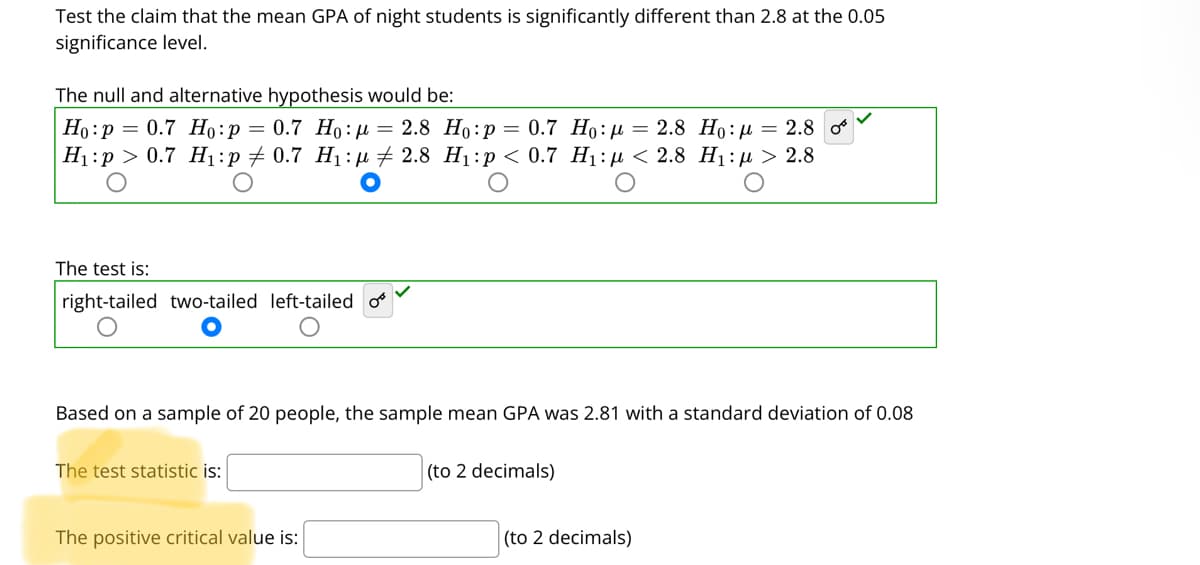 Test the claim that the mean GPA of night students is significantly different than 2.8 at the 0.05
significance level.
The null and alternative hypothesis would be:
Ho:p = 0.7 H:p= 0.7 Ho:µ = 2.8 Ho:p = 0.7 Ho:µ = 2.8 Ho:µ = 2.8 o
Н:р > 0.7 Ні:р + 0.7 Hi:р + 2.8 Ні:р < 0.7 H:р < 2.8 Hi:д > 2.8
The test is:
right-tailed two-tailed left-tailed o
Based on a sample of 20 people, the sample mean GPA was 2.81 with a standard deviation of 0.08
The test statistic is:
(to 2 decimals)
The positive critical value is:
(to 2 decimals)
