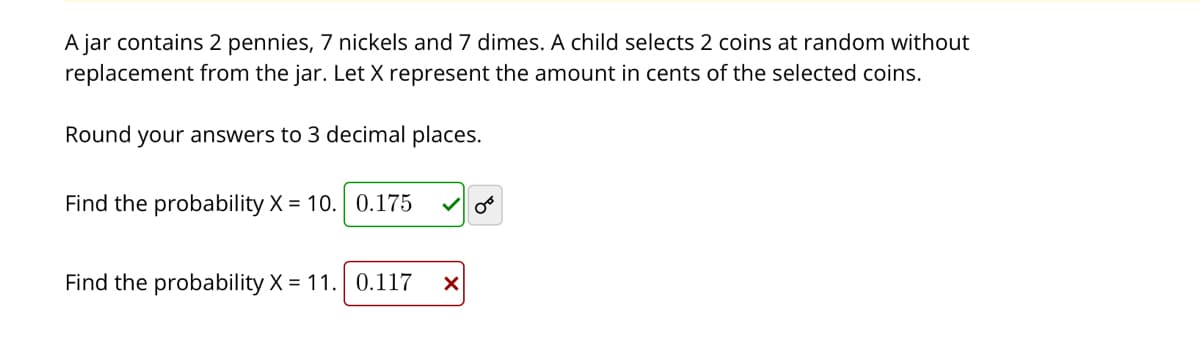 A jar contains 2 pennies, 7 nickels and 7 dimes. A child selects 2 coins at random without
replacement from the jar. Let X represent the amount in cents of the selected coins.
Round your answers to 3 decimal places.
Find the probability X = 10. 0.175
Find the probability X = 11. 0.117
