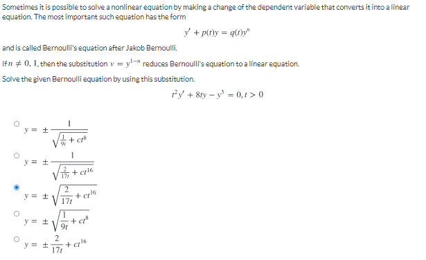 Sometimes it is possible to solve a nonlinear equation by making a change of the dependent variable that converts it into a linear
equation. The most important such equation has the form
y + p(t)y = q()y"
and is called Bernoulli's equation after Jakob Bernoulli.
Ifn # 0, 1, then the substitution v = y'-" reduces Bernoulli's equation to a linear equation.
Solve the given Bernoulli equation by using this substitution.
fy + 8ty – y = 0,t > 0
y = +
+ cr*
y = +
+ c16
2
+ c16
171
y = +
y = +
V 9r
+ cr*
2
+ c16
17t
y = ±
