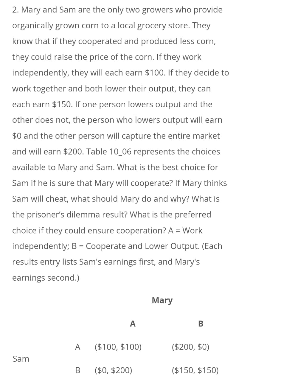 2. Mary and Sam are the only two growers who provide
organically grown corn to a local grocery store. They
know that if they cooperated and produced less corn,
they could raise the price of the corn. If they work
independently, they will each earn $100. If they decide to
work together and both lower their output, they can
each earn $150. If one person lowers output and the
other does not, the person who lowers output will earn
$0 and the other person will capture the entire market
and will earn $200. Table 10_06 represents the choices
available to Mary and Sam. What is the best choice for
Sam if he is sure that Mary will cooperate? If Mary thinks
Sam will cheat, what should Mary do and why? What is
the prisoner's dilemma result? What is the preferred
choice if they could ensure cooperation? A = Work
independently; B = Cooperate and Lower Output. (Each
results entry lists Sam's earnings first, and Mary's
earnings second.)
Mary
A
В
A
($100, $100)
($200, $0)
Sam
В
($0, $200)
($150, $150)
