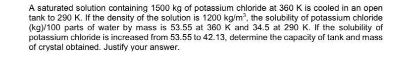 A saturated solution containing 1500 kg of potassium chloride at 360 K is cooled in an open
tank to 290 K. If the density of the solution is 1200 kg/m3, the solubility of potassium chloride
(kg)/100 parts of water by mass is 53.55 at 360 K and 34.5 at 290 K. If the solubility of
potassium chloride is increased from 53.55 to 42.13, determine the capacity of tank and mass
of crystal obtained. Justify your answer.
