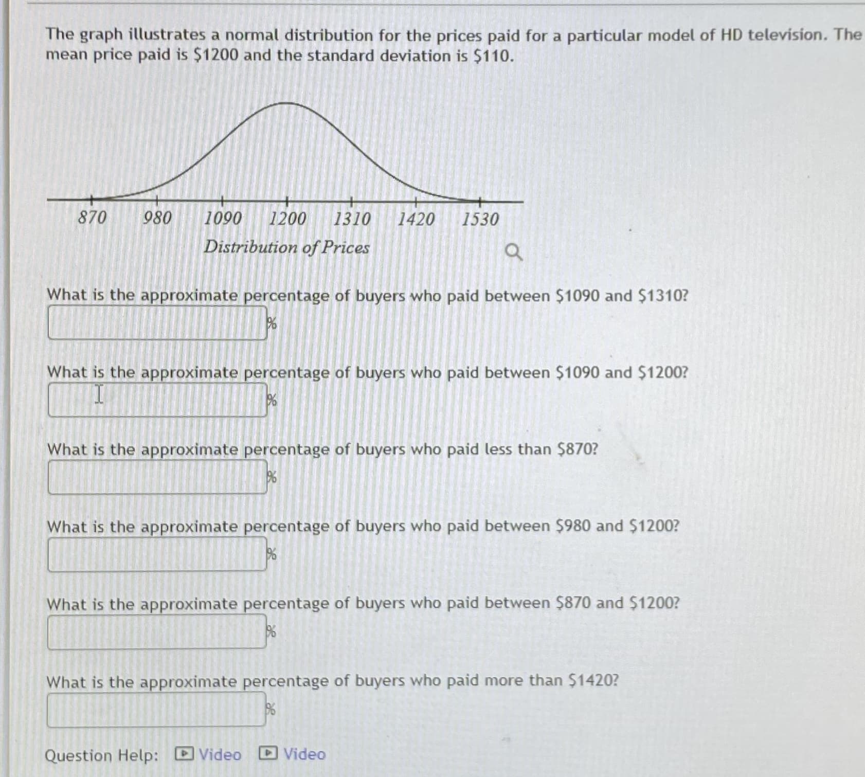 The graph illustrates a normal distribution for the prices paid for a particular model of HD television. The mean price paid is $1200 and the standard deviation is $110.

(Graph Description: The graph shows a bell curve representing a normal distribution. The horizontal axis shows the distribution of prices, starting at 870 and ending at 1530 with intervals including 980, 1090, 1200, 1310, and 1420. The peak of the bell curve is centered at 1200.)

**Questions:**

1. What is the approximate percentage of buyers who paid between $1090 and $1310?
   - [ ] %

2. What is the approximate percentage of buyers who paid between $1090 and $1200?
   - [ ] %

3. What is the approximate percentage of buyers who paid less than $870?
   - [ ] %

4. What is the approximate percentage of buyers who paid between $980 and $1200?
   - [ ] %

5. What is the approximate percentage of buyers who paid between $870 and $1200?
   - [ ] %

6. What is the approximate percentage of buyers who paid more than $1420?
   - [ ] %

**Question Help:**
- Video
- Video