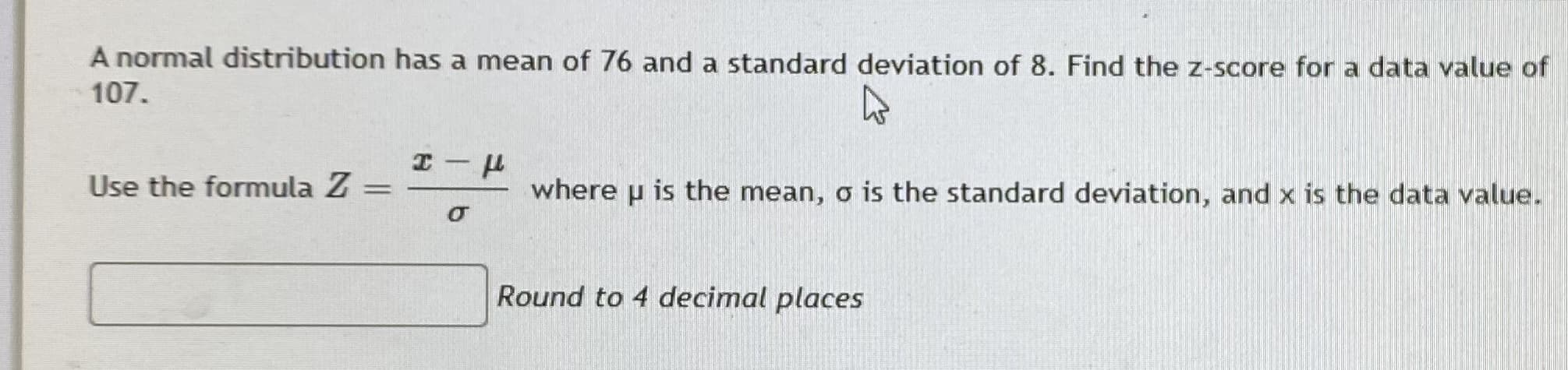 A normal distribution has a mean of 76 and a standard deviation of 8. Find the z-score for a data value of
107.
Use the formula Z =
where p is the mean, o is the standard deviation, and x is the data value.
Round to 4 decimal places
