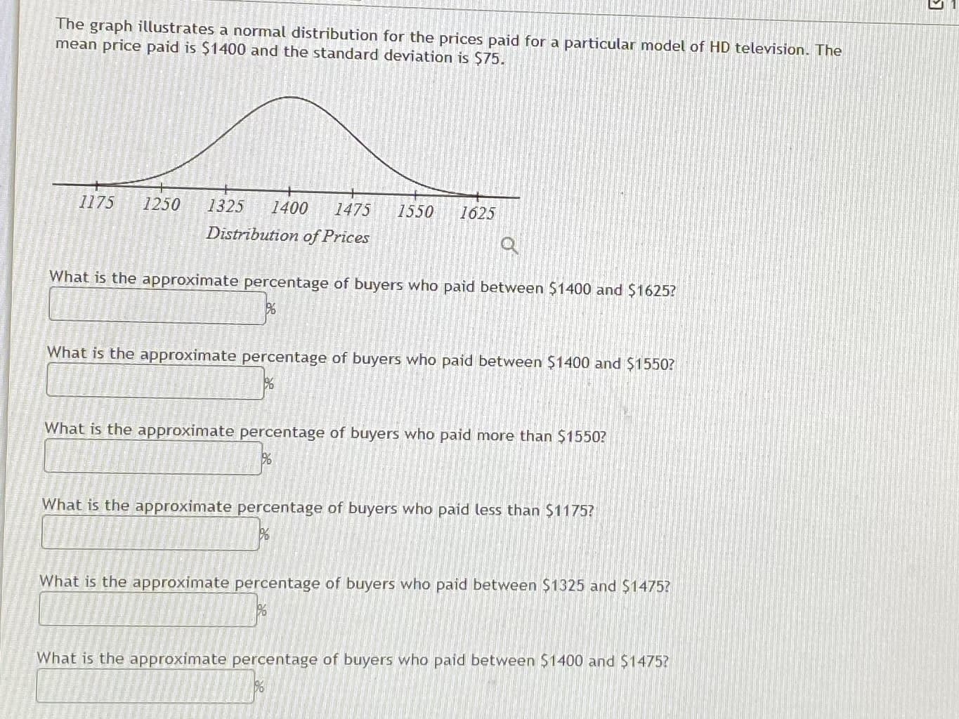 ### Understanding Normal Distribution of Prices for HD Televisions

The graph illustrates a normal distribution for the prices paid for a particular model of HD television. The mean price paid is $1400, and the standard deviation is $75.

#### Graph Description:

The graph features a bell curve representing the normal distribution of prices. The x-axis is labeled "Distribution of Prices," with price increments marked as follows: 
- 1175
- 1250
- 1325
- 1400
- 1475
- 1550
- 1625

These increments represent the prices at one standard deviation intervals away from the mean price of $1400.

#### Questions and Exercises:

1. **What is the approximate percentage of buyers who paid between $1400 and $1625?**
   - [ ]

2. **What is the approximate percentage of buyers who paid between $1400 and $1550?**
   - [ ]

3. **What is the approximate percentage of buyers who paid more than $1550?**
   - [ ]

4. **What is the approximate percentage of buyers who paid less than $1175?**
   - [ ]

5. **What is the approximate percentage of buyers who paid between $1325 and $1475?**
   - [ ]

6. **What is the approximate percentage of buyers who paid between $1400 and $1475?**
   - [ ]

These questions are designed to help you understand the distribution of data in a normal distribution curve centered around a mean with a specific standard deviation. By knowing the mean and standard deviation, you can calculate the percentage of data points lying within certain ranges of the distribution. Use the properties of the normal distribution to estimate these percentages.