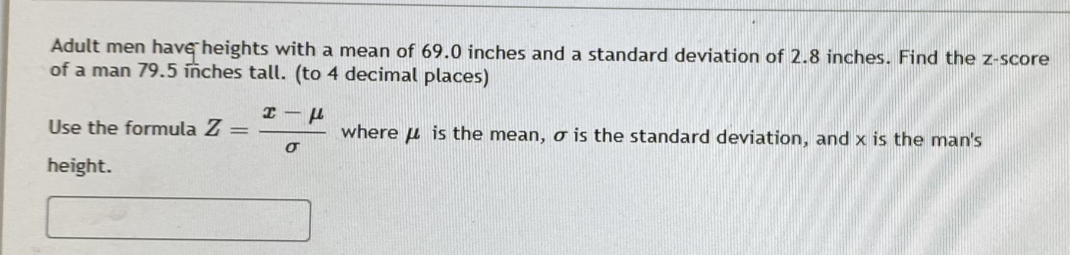 ## Calculating the Z-Score

### Problem Statement:
Adult men have heights with a mean of 69.0 inches and a standard deviation of 2.8 inches. Find the z-score of a man 79.5 inches tall. (to 4 decimal places)

### Formula for Z-Score:
\[ Z = \frac{x - \mu}{\sigma} \]

Where:
- \(\mu\) is the mean,
- \(\sigma\) is the standard deviation,
- \(x\) is the man's height.

### Example Calculation:

Given:
- Mean (\(\mu\)) = 69.0 inches
- Standard Deviation (\(\sigma\)) = 2.8 inches
- Man's Height (\(x\)) = 79.5 inches

#### Steps:
1. Subtract the mean from the man's height.
2. Divide the result by the standard deviation.
3. Round the result to four decimal places.

### Detailed Calculation:
1. \( x - \mu = 79.5 - 69.0 = 10.5 \)
2. \( \frac{10.5}{2.8} \approx 3.7500 \)

Thus, the z-score is approximately \( 3.7500 \).

By understanding and applying the above steps, students can calculate the z-score for any given set of data points. This type of calculation is essential for standardizing different measurements and understanding their positions within a normal distribution.