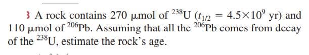 3 A rock contains 270 umol of 238U (t/2 = 4.5×10° yr) and
110 umol of 20°Pb. Assuming that all the 20°Pb comcs from dccay
of the 238U, estimate the rock's age.
