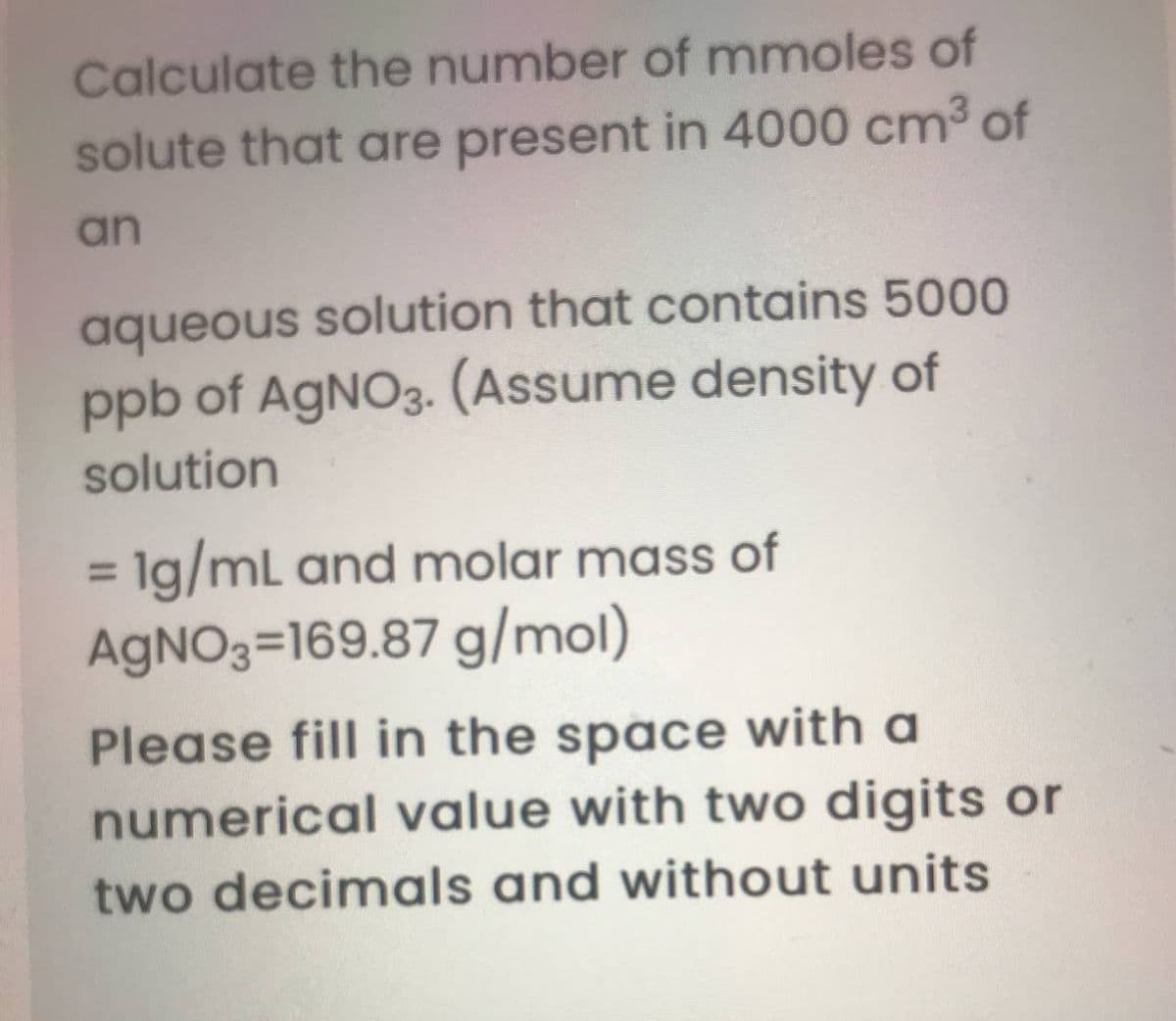 Calculate the number of mmoles of
solute that are present in 4000 cm3 of
an
aqueous solution that contains 5000
ppb of AgNO3. (Assume density of
solution
= 1g/mL and molar mass of
AGNO3=169.87 g/mol)
%3D
Please fill in the space with a
numerical value with two digits or
two decimals and without units
