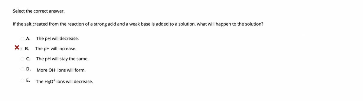 Select the correct answer.
If the salt created from the reaction of a strong acid and a weak base is added to a solution, what will happen to the solution?
A.
The pH will decrease.
X. B.
The pH will increase.
C.
The pH will stay the same.
O D.
More OH" ions will form.
Е.
The H3O* ions will decrease.
