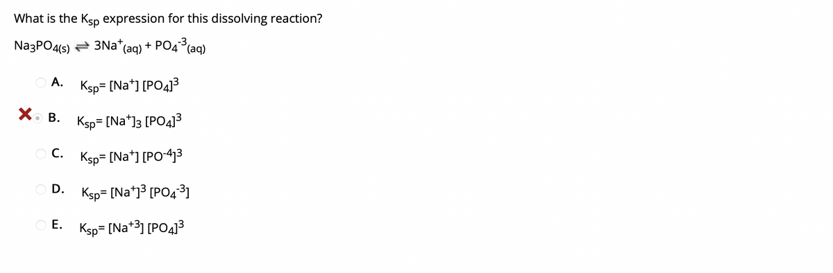 What is the Ksp expression for this dissolving reaction?
NazPO4(s) = 3Na*(aq) + PO4(aq)
O A. Ksp= [Na*] [PO4]3
Xo B. Ksp= [Na*]3 [PO4]³
C. Ksp= [Na*) [PO-43
O D.
Ksp= [Na*j3 [PO431
O E.
Ksp= [Na*3] [PO4]3
