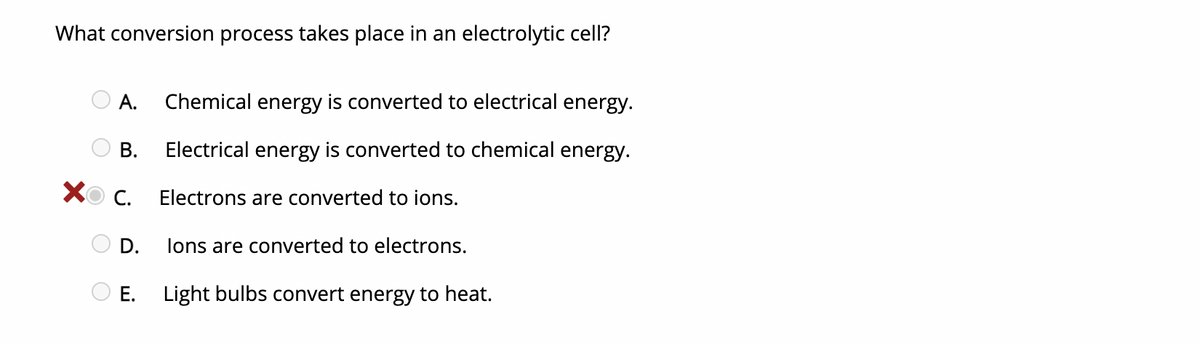 What conversion process takes place in an electrolytic cell?
А.
Chemical energy is converted to electrical energy.
Electrical energy is converted to chemical energy.
Хо с.
Electrons are converted to ions.
D.
lons are converted to electrons.
Е.
Light bulbs convert energy to heat.
B.
O O O O O
