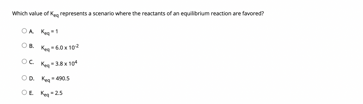 Which value of Keg represents a scenario where the reactants of an equilibrium reaction are favored?
O A.
Keq*
= 1
В.
= 6.0 x 10-2
C.
Keg = 3.8 x 104
O D.
Keg
= 490.5
ОЕ. Кед - 2.5
