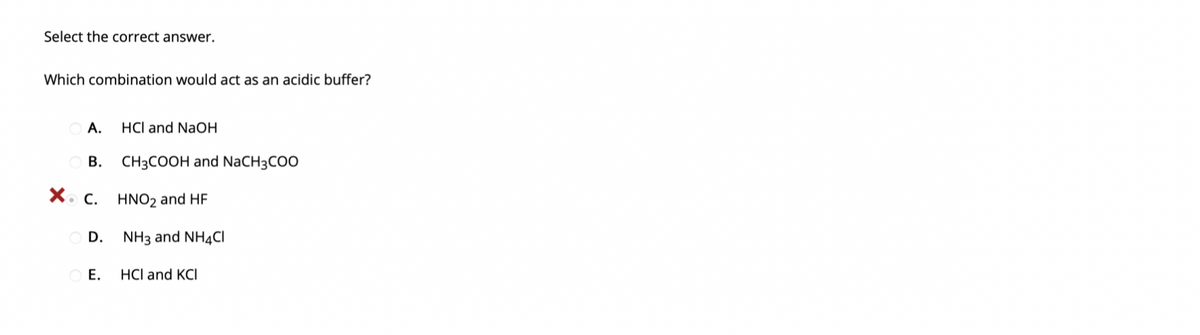 Select the correct answer.
Which combination would act as an acidic buffer?
A.
HCl and NaOH
В.
CH3COOH and NaCH3COO
X. C.
HNO2 and HF
D. NH3 and NH4CI
Е.
HCl and KCI
