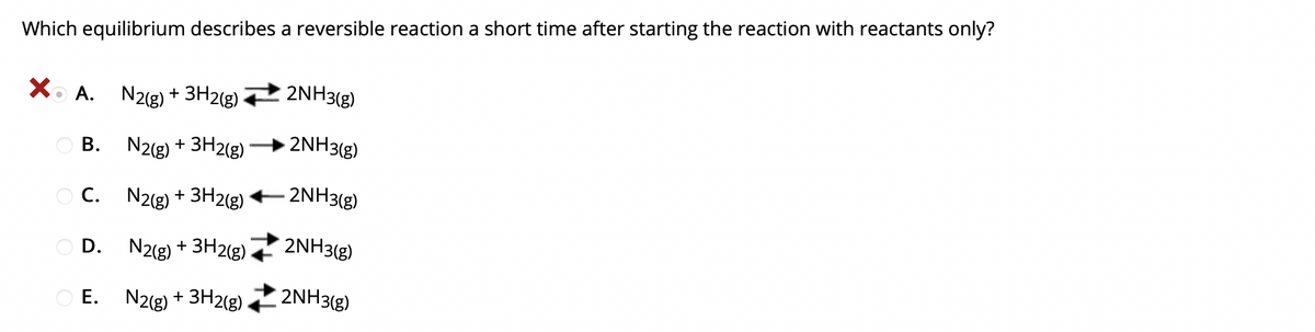 Which equilibrium describes a reversible reaction a short time after starting the reaction with reactants only?
2NH3(g)
A. N2(g) + 3H2(g)
2NH3(g)
O B.
N2(g) + 3H2(g)
O C. N2(g) + 3H2(g)
- 2NH3(g)
O D. N2(g) + 3H2(g)
2NH3(g)
2NH3(g)
E. N2(g) + 3H2(g)
