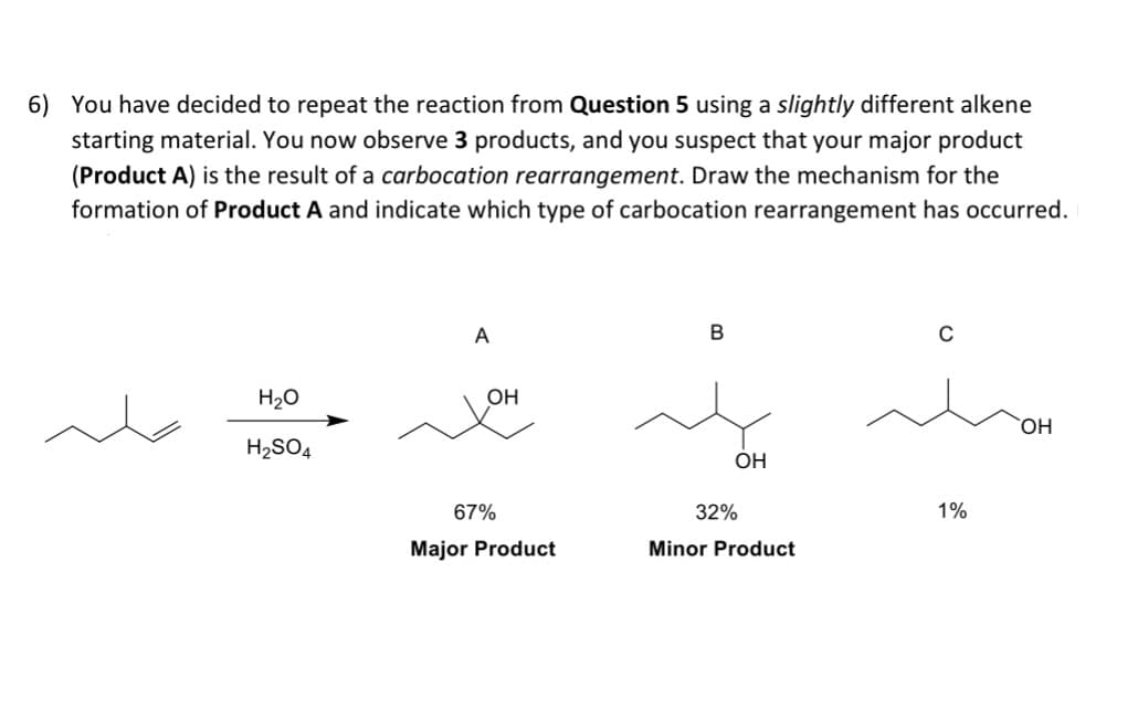 6) You have decided to repeat the reaction from Question 5 using a slightly different alkene
starting material. You now observe 3 products, and you suspect that your major product
(Product A) is the result of a carbocation rearrangement. Draw the mechanism for the
formation of Product A and indicate which type of carbocation rearrangement has occurred.
H₂O
H₂SO4
A
OH
67%
Major Product
B
OH
32%
Minor Product
C
1%
OH