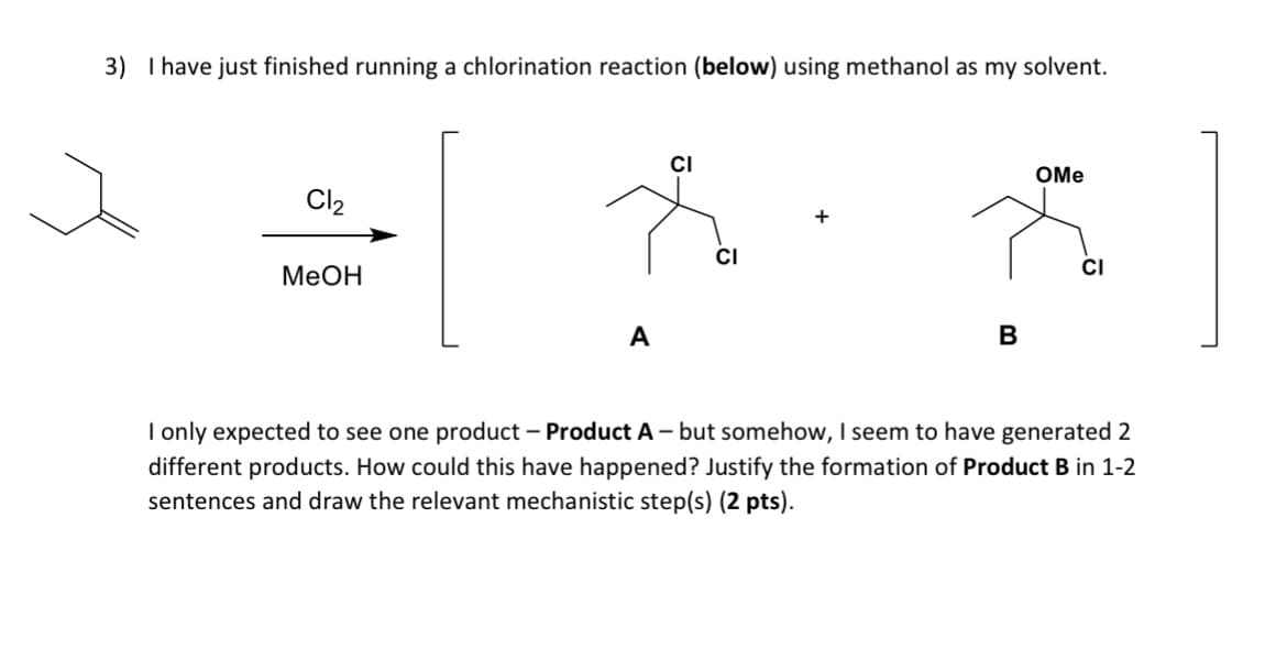 3) I have just finished running a chlorination reaction (below) using methanol as my solvent.
Cl₂
MeOH
A
CI
CI
B
OMe
CI
I only expected to see one product - Product A - but somehow, I seem to have generated 2
different products. How could this have happened? Justify the formation of Product B in 1-2
sentences and draw the relevant mechanistic step(s) (2 pts).