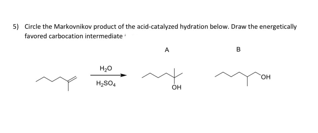 5) Circle the Markovnikov product of the acid-catalyzed hydration below. Draw the energetically
favored carbocation intermediate
H₂O
H₂SO4
A
OH
B
OH