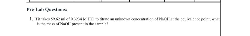 Pre-Lab Questions:
1. If it takes 59.62 ml of 0.3234 M HCI to titrate an unknown concentration of NaOH at the equivalence point, what
is the mass of NaOH present in the sample?
