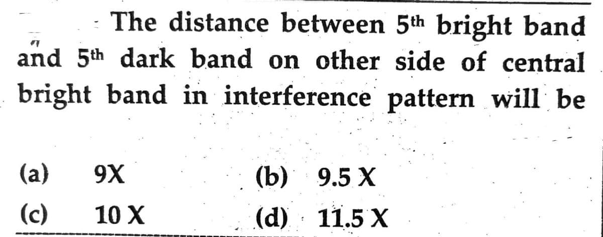 The distance between 5th bright band
and 5th dark band on other side of central
bright band in interference pattern will be
(a)
(c)
9X
10 X
(b)
9.5 X
(d) 11.5 X