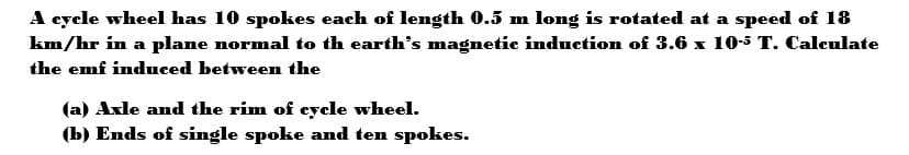 A cycle wheel has 10 spokes each of length 0.5 m long is rotated at a speed of 18
km/hr in a plane normal to th earth's magnetic induction of 3.6 x 10-5 T. Calculate
the emf induced between the
(a) Axle and the rim of cycle wheel.
(b) Ends of single spoke and ten spokes.